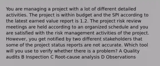 You are managing a project with a lot of different detailed activities. The project is within budget and the SPI according to the latest earned value report is 1.2. The project risk review meetings are held according to an organized schedule and you are satisfied with the risk management activities of the project. However, you get notified by two different stakeholders that some of the project status reports are not accurate. Which tool will you use to verify whether there is a problem? A Quality audits B Inspection C Root-cause analysis D Observations