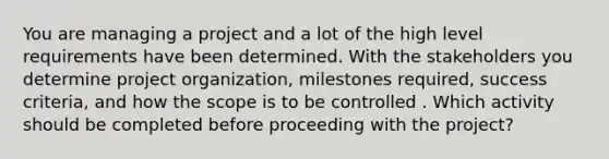 You are managing a project and a lot of the high level requirements have been determined. With the stakeholders you determine project organization, milestones required, success criteria, and how the scope is to be controlled . Which activity should be completed before proceeding with the project?