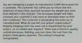 You are managing a project to manufacture 3,000 fence posts for a customer. The customer has called you to refuse the first shipment of posts they received because the weight was more than defined in the contract. The increased weight will likely increase your customer's fuel costs to distribute them to their own customers. The customer is demanding the posts be re-manufactured. What do you tell your project stakeholders? Keeping shipping costs low were not a requirement for your project, so no rework was required. There was a failure in quality control processes. Nothing, you can cover the cost from the project contingency reserves. The contract should be renegotiated.