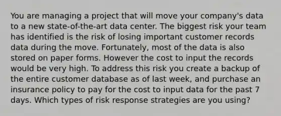 You are managing a project that will move your company's data to a new state-of-the-art data center. The biggest risk your team has identified is the risk of losing important customer records data during the move. Fortunately, most of the data is also stored on paper forms. However the cost to input the records would be very high. To address this risk you create a backup of the entire customer database as of last week, and purchase an insurance policy to pay for the cost to input data for the past 7 days. Which types of risk response strategies are you using?