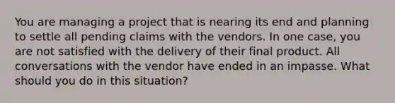 You are managing a project that is nearing its end and planning to settle all pending claims with the vendors. In one case, you are not satisfied with the delivery of their final product. All conversations with the vendor have ended in an impasse. What should you do in this situation?