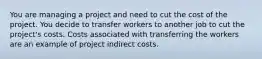 You are managing a project and need to cut the cost of the project. You decide to transfer workers to another job to cut the project's costs. Costs associated with transferring the workers are an example of project indirect costs.