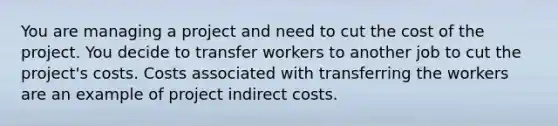 You are managing a project and need to cut the cost of the project. You decide to transfer workers to another job to cut the project's costs. Costs associated with transferring the workers are an example of project indirect costs.