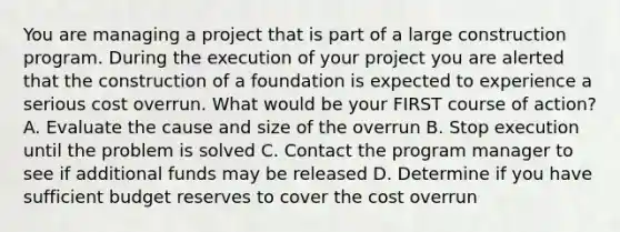 You are managing a project that is part of a large construction program. During the execution of your project you are alerted that the construction of a foundation is expected to experience a serious cost overrun. What would be your FIRST course of action? A. Evaluate the cause and size of the overrun B. Stop execution until the problem is solved C. Contact the program manager to see if additional funds may be released D. Determine if you have sufficient budget reserves to cover the cost overrun