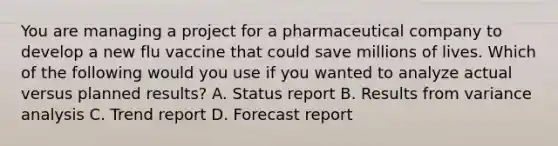 You are managing a project for a pharmaceutical company to develop a new flu vaccine that could save millions of lives. Which of the following would you use if you wanted to analyze actual versus planned results? A. Status report B. Results from variance analysis C. Trend report D. Forecast report