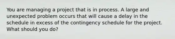 You are managing a project that is in process. A large and unexpected problem occurs that will cause a delay in the schedule in excess of the contingency schedule for the project. What should you do?