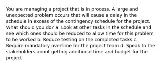 You are managing a project that is in process. A large and unexpected problem occurs that will cause a delay in the schedule in excess of the contingency schedule for the project. What should you do? a. Look at other tasks in the schedule and see which ones should be reduced to allow time for this problem to be worked b. Reduce testing on the completed tasks c. Require mandatory overtime for the project team d. Speak to the stakeholders about getting additional time and budget for the project