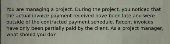 You are managing a project. During the project, you noticed that the actual invoice payment received have been late and were outside of the contracted payment schedule. Recent invoices have only been partially paid by the client. As a project manager, what should you do?