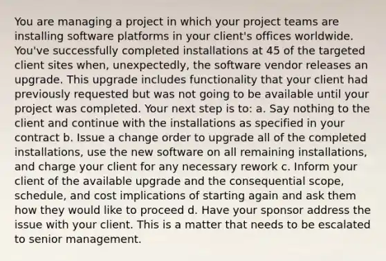 You are managing a project in which your project teams are installing software platforms in your client's offices worldwide. You've successfully completed installations at 45 of the targeted client sites when, unexpectedly, the software vendor releases an upgrade. This upgrade includes functionality that your client had previously requested but was not going to be available until your project was completed. Your next step is to: a. Say nothing to the client and continue with the installations as specified in your contract b. Issue a change order to upgrade all of the completed installations, use the new software on all remaining installations, and charge your client for any necessary rework c. Inform your client of the available upgrade and the consequential scope, schedule, and cost implications of starting again and ask them how they would like to proceed d. Have your sponsor address the issue with your client. This is a matter that needs to be escalated to senior management.