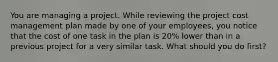 You are managing a project. While reviewing the project cost management plan made by one of your employees, you notice that the cost of one task in the plan is 20% lower than in a previous project for a very similar task. What should you do first?