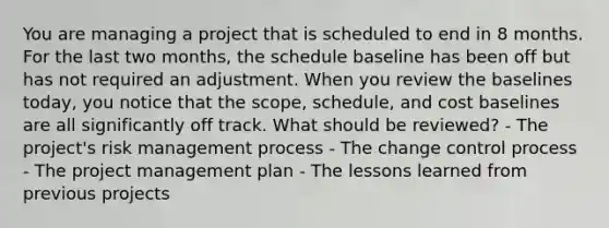 You are managing a project that is scheduled to end in 8 months. For the last two months, the schedule baseline has been off but has not required an adjustment. When you review the baselines today, you notice that the scope, schedule, and cost baselines are all significantly off track. What should be reviewed? - The project's risk management process - The change control process - The project management plan - The lessons learned from previous projects