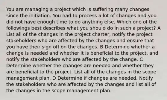 You are managing a project which is suffering many changes since the initiation. You had to process a lot of changes and you did not have enough time to do anything else. Which one of the followings best describes what you should do in such a project? A List all of the changes in the project charter, notify the project stakeholders who are affected by the changes and ensure that you have their sign off on the changes. B Determine whether a change is needed and whether it is beneficial to the project, and notify the stakeholders who are affected by the change. C Determine whether the changes are needed and whether they are beneficial to the project. List all of the changes in the scope management plan. D Determine if changes are needed. Notify the stakeholders who are affected by the changes and list all of the changes in the scope management plan.