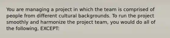 You are managing a project in which the team is comprised of people from different cultural backgrounds. To run the project smoothly and harmonize the project team, you would do all of the following, EXCEPT: