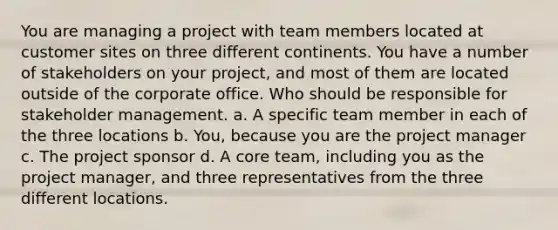 You are managing a project with team members located at customer sites on three different continents. You have a number of stakeholders on your project, and most of them are located outside of the corporate office. Who should be responsible for stakeholder management. a. A specific team member in each of the three locations b. You, because you are the project manager c. The project sponsor d. A core team, including you as the project manager, and three representatives from the three different locations.