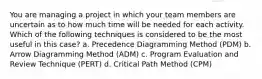 You are managing a project in which your team members are uncertain as to how much time will be needed for each activity. Which of the following techniques is considered to be the most useful in this case? a. Precedence Diagramming Method (PDM) b. Arrow Diagramming Method (ADM) c. Program Evaluation and Review Technique (PERT) d. Critical Path Method (CPM)