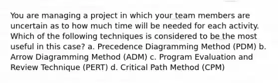 You are managing a project in which your team members are uncertain as to how much time will be needed for each activity. Which of the following techniques is considered to be the most useful in this case? a. Precedence Diagramming Method (PDM) b. Arrow Diagramming Method (ADM) c. Program Evaluation and Review Technique (PERT) d. Critical Path Method (CPM)