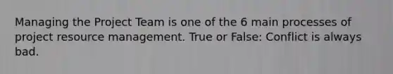 Managing the Project Team is one of the 6 main processes of project resource management. True or False: Conflict is always bad.