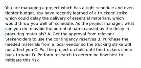 You are managing a project which has a tight schedule and even tighter budget. You have recently learned of a truckers' strike which could delay the delivery of essential materials, which would throw you well off schedule. As the project manager, what can you do to avoid the potential harm caused by the delay in procuring materials? A. Get the approval from relevant Stakeholders to use the contingency reserves B. Purchase the needed materials from a local vendor so the trucking strike will not affect you C. Put the project on hold until the truckers come back to work D. Perform research to determine how best to mitigate this risk