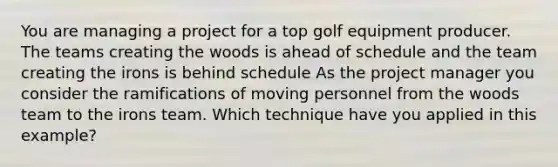 You are managing a project for a top golf equipment producer. The teams creating the woods is ahead of schedule and the team creating the irons is behind schedule As the project manager you consider the ramifications of moving personnel from the woods team to the irons team. Which technique have you applied in this example?