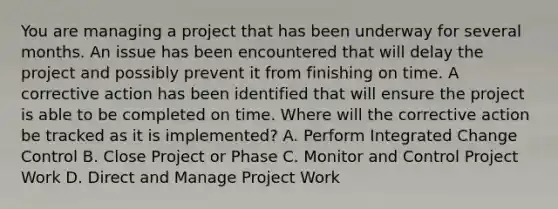 You are managing a project that has been underway for several months. An issue has been encountered that will delay the project and possibly prevent it from finishing on time. A corrective action has been identified that will ensure the project is able to be completed on time. Where will the corrective action be tracked as it is implemented? A. Perform Integrated Change Control B. Close Project or Phase C. Monitor and Control Project Work D. Direct and Manage Project Work