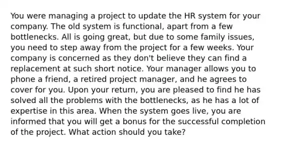 You were managing a project to update the HR system for your company. The old system is functional, apart from a few bottlenecks. All is going great, but due to some family issues, you need to step away from the project for a few weeks. Your company is concerned as they don't believe they can find a replacement at such short notice. Your manager allows you to phone a friend, a retired project manager, and he agrees to cover for you. Upon your return, you are pleased to find he has solved all the problems with the bottlenecks, as he has a lot of expertise in this area. When the system goes live, you are informed that you will get a bonus for the successful completion of the project. What action should you take?