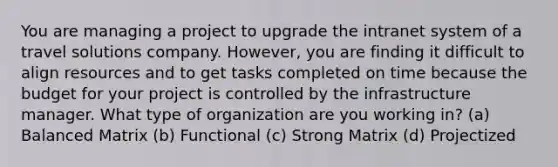 You are managing a project to upgrade the intranet system of a travel solutions company. However, you are finding it difficult to align resources and to get tasks completed on time because the budget for your project is controlled by the infrastructure manager. What type of organization are you working in? (a) Balanced Matrix (b) Functional (c) Strong Matrix (d) Projectized