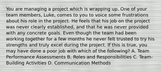 You are managing a project which is wrapping up. One of your team members, Luke, comes to you to voice some frustrations about his role in the project. He feels that his job on the project was never clearly established, and that he was never provided with any concrete goals. Even though the team had been working together for a few months he never felt trusted to try his strengths and truly excel during the project. If this is true, you may have done a poor job with which of the following? A. Team Performance Assessments B. Roles and Responsibilities C. Team-Building Activities D. Communication Methods