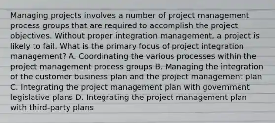 Managing projects involves a number of project management process groups that are required to accomplish the project objectives. Without proper integration management, a project is likely to fail. What is the primary focus of project integration management? A. Coordinating the various processes within the project management process groups B. Managing the integration of the customer business plan and the project management plan C. Integrating the project management plan with government legislative plans D. Integrating the project management plan with third-party plans