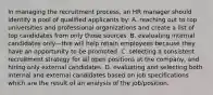 In managing the recruitment process, an HR manager should identify a pool of qualified applicants by: A. reaching out to top universities and professional organizations and create a list of top candidates from only those sources. B. evaluating internal candidates only—this will help retain employees because they have an opportunity to be promoted. C. selecting a consistent recruitment strategy for all open positions at the company, and hiring only external candidates. D. evaluating and selecting both internal and external candidates based on job specifications which are the result of an analysis of the job/position.