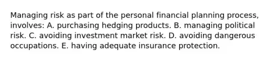 Managing risk as part of the personal financial planning process, involves: A. purchasing hedging products. B. managing political risk. C. avoiding investment market risk. D. avoiding dangerous occupations. E. having adequate insurance protection.