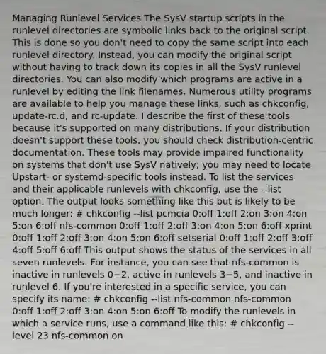 Managing Runlevel Services The SysV startup scripts in the runlevel directories are symbolic links back to the original script. This is done so you don't need to copy the same script into each runlevel directory. Instead, you can modify the original script without having to track down its copies in all the SysV runlevel directories. You can also modify which programs are active in a runlevel by editing the link filenames. Numerous utility programs are available to help you manage these links, such as chkconfig, update-rc.d, and rc-update. I describe the first of these tools because it's supported on many distributions. If your distribution doesn't support these tools, you should check distribution-centric documentation. These tools may provide impaired functionality on systems that don't use SysV natively; you may need to locate Upstart- or systemd-specific tools instead. To list the services and their applicable runlevels with chkconfig, use the --list option. The output looks something like this but is likely to be much longer: # chkconfig --list pcmcia 0:off 1:off 2:on 3:on 4:on 5:on 6:off nfs-common 0:off 1:off 2:off 3:on 4:on 5:on 6:off xprint 0:off 1:off 2:off 3:on 4:on 5:on 6:off setserial 0:off 1:off 2:off 3:off 4:off 5:off 6:off This output shows the status of the services in all seven runlevels. For instance, you can see that nfs-common is inactive in runlevels 0−2, active in runlevels 3−5, and inactive in runlevel 6. If you're interested in a specific service, you can specify its name: # chkconfig --list nfs-common nfs-common 0:off 1:off 2:off 3:on 4:on 5:on 6:off To modify the runlevels in which a service runs, use a command like this: # chkconfig --level 23 nfs-common on