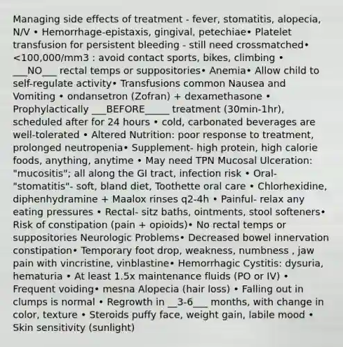 Managing side effects of treatment - fever, stomatitis, alopecia, N/V • Hemorrhage-epistaxis, gingival, petechiae• Platelet transfusion for persistent bleeding - still need crossmatched• <100,000/mm3 : avoid contact sports, bikes, climbing • ___NO___ rectal temps or suppositories• Anemia• Allow child to self-regulate activity• Transfusions common Nausea and Vomiting • ondansetron (Zofran) + dexamethasone • Prophylactically ___BEFORE_____ treatment (30min-1hr), scheduled after for 24 hours • cold, carbonated beverages are well-tolerated • Altered Nutrition: poor response to treatment, prolonged neutropenia• Supplement- high protein, high calorie foods, anything, anytime • May need TPN Mucosal Ulceration: "mucositis"; all along the GI tract, infection risk • Oral- "stomatitis"- soft, bland diet, Toothette oral care • Chlorhexidine, diphenhydramine + Maalox rinses q2-4h • Painful- relax any eating pressures • Rectal- sitz baths, ointments, stool softeners• Risk of constipation (pain + opioids)• No rectal temps or suppositories Neurologic Problems• Decreased bowel innervation constipation• Temporary foot drop, weakness, numbness , jaw pain with vincristine, vinblastine• Hemorrhagic Cystitis: dysuria, hematuria • At least 1.5x maintenance fluids (PO or IV) • Frequent voiding• mesna Alopecia (hair loss) • Falling out in clumps is normal • Regrowth in __3-6___ months, with change in color, texture • Steroids puffy face, weight gain, labile mood • Skin sensitivity (sunlight)