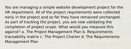 You are managing a simple website development project for the HR department. All of the project requirements were collected early in the project and so far they have remained unchanged. As part of tracking the project, you are now validating the completion of project scope. What would you measure this against? a. The Project Management Plan b. Requirements traceability matrix c. The Project Charter d. The Requirements Management Plan