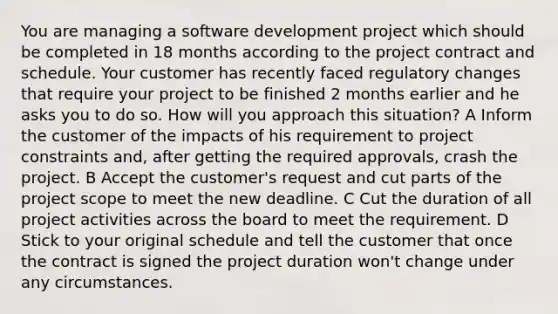 You are managing a software development project which should be completed in 18 months according to the project contract and schedule. Your customer has recently faced regulatory changes that require your project to be finished 2 months earlier and he asks you to do so. How will you approach this situation? A Inform the customer of the impacts of his requirement to project constraints and, after getting the required approvals, crash the project. B Accept the customer's request and cut parts of the project scope to meet the new deadline. C Cut the duration of all project activities across the board to meet the requirement. D Stick to your original schedule and tell the customer that once the contract is signed the project duration won't change under any circumstances.