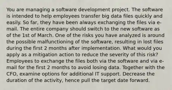 You are managing a software development project. The software is intended to help employees transfer big data files quickly and easily. So far, they have been always exchanging the files via e-mail. The entire company should switch to the new software as of the 1st of March. One of the risks you have analyzed is around the possible malfunctioning of the software, resulting in lost files during the first 2 months after implementation. What would you apply as a mitigation action to reduce the severity of this risk? Employees to exchange the files both via the software and via e-mail for the first 2 months to avoid losing data. Together with the CFO, examine options for additional IT support. Decrease the duration of the activity, hence pull the target date forward.