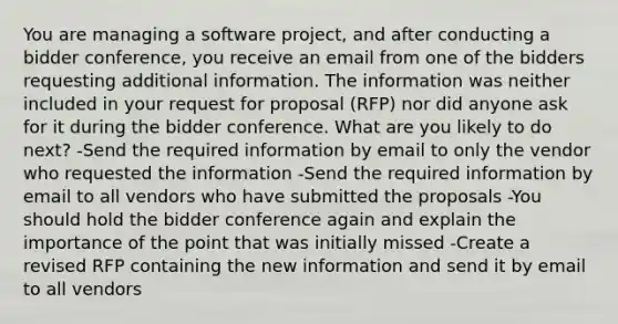 You are managing a software project, and after conducting a bidder conference, you receive an email from one of the bidders requesting additional information. The information was neither included in your request for proposal (RFP) nor did anyone ask for it during the bidder conference. What are you likely to do next? -Send the required information by email to only the vendor who requested the information -Send the required information by email to all vendors who have submitted the proposals -You should hold the bidder conference again and explain the importance of the point that was initially missed -Create a revised RFP containing the new information and send it by email to all vendors