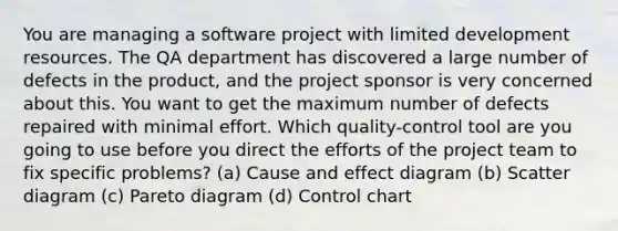 You are managing a software project with limited development resources. The QA department has discovered a large number of defects in the product, and the project sponsor is very concerned about this. You want to get the maximum number of defects repaired with minimal effort. Which quality-control tool are you going to use before you direct the efforts of the project team to fix specific problems? (a) Cause and effect diagram (b) Scatter diagram (c) Pareto diagram (d) Control chart