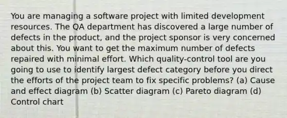 You are managing a software project with limited development resources. The QA department has discovered a large number of defects in the product, and the project sponsor is very concerned about this. You want to get the maximum number of defects repaired with minimal effort. Which quality-control tool are you going to use to identify largest defect category before you direct the efforts of the project team to fix specific problems? (a) <a href='https://www.questionai.com/knowledge/kRJV8xGm2O-cause-and-effect' class='anchor-knowledge'>cause and effect</a> diagram (b) Scatter diagram (c) Pareto diagram (d) Control chart