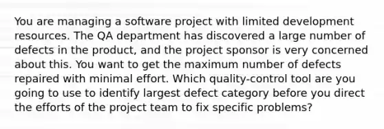 You are managing a software project with limited development resources. The QA department has discovered a large number of defects in the product, and the project sponsor is very concerned about this. You want to get the maximum number of defects repaired with minimal effort. Which quality-control tool are you going to use to identify largest defect category before you direct the efforts of the project team to fix specific problems?