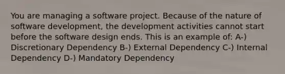 You are managing a software project. Because of the nature of software development, the development activities cannot start before the software design ends. This is an example of: A-) Discretionary Dependency B-) External Dependency C-) Internal Dependency D-) Mandatory Dependency