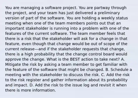 You are managing a software project. You are partway through the project, and your team has just delivered a preliminary version of part of the software. You are holding a weekly status meeting when one of the team members points out that an important stakeholder is running into a problem with one of the features of the current software. The team member feels that there is a risk that the stakeholder will ask for a change in that feature, even though that change would be out of scope of the current release—and if the stakeholder requests that change, there is a high probability that the change control board would approve the change. What is the BEST action to take next? A. Mitigate the risk by asking a team member to get familiar with the feature of the software that might be changed. B. Schedule a meeting with the stakeholder to discuss the risk. C. Add the risk to the risk register and gather information about its probability and impact. D. Add the risk to the issue log and revisit it when there is more information.