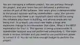 You are managing a software project. You are partway through the project, and your team has just delivered a preliminary version of part of the software. Your team gives a demonstration to the project sponsor and key stakeholders. Later, the sponsor informs you that there is an important client who will be using the software your team is building, and whose needs are not being met. As a result, you must now make a large and expensive change to accommodate that client. What is the BEST explanation for this? A. The sponsor is being unreasonable. B. Stakeholder analysis was not performed adequately. C. The team made a serious mistake and you need to use punishment power to correct it. D. You do not have enough budget to perform the project.