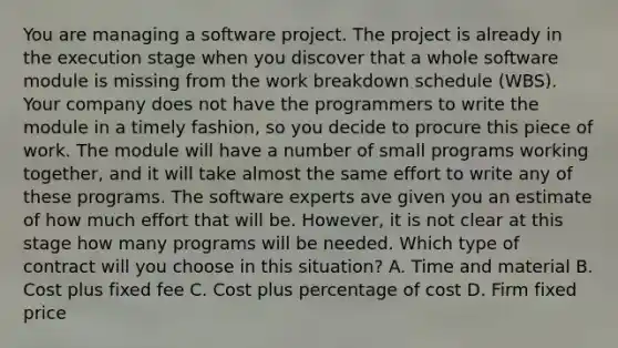 You are managing a software project. The project is already in the execution stage when you discover that a whole software module is missing from the work breakdown schedule (WBS). Your company does not have the programmers to write the module in a timely fashion, so you decide to procure this piece of work. The module will have a number of small programs working together, and it will take almost the same effort to write any of these programs. The software experts ave given you an estimate of how much effort that will be. However, it is not clear at this stage how many programs will be needed. Which type of contract will you choose in this situation? A. Time and material B. Cost plus fixed fee C. Cost plus percentage of cost D. Firm fixed price