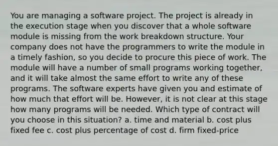 You are managing a software project. The project is already in the execution stage when you discover that a whole software module is missing from the work breakdown structure. Your company does not have the programmers to write the module in a timely fashion, so you decide to procure this piece of work. The module will have a number of small programs working together, and it will take almost the same effort to write any of these programs. The software experts have given you and estimate of how much that effort will be. However, it is not clear at this stage how many programs will be needed. Which type of contract will you choose in this situation? a. time and material b. cost plus fixed fee c. cost plus percentage of cost d. firm fixed-price