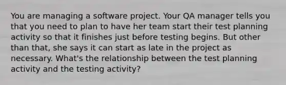 You are managing a software project. Your QA manager tells you that you need to plan to have her team start their test planning activity so that it finishes just before testing begins. But other than that, she says it can start as late in the project as necessary. What's the relationship between the test planning activity and the testing activity?