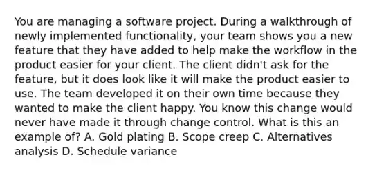 You are managing a software project. During a walkthrough of newly implemented functionality, your team shows you a new feature that they have added to help make the workflow in the product easier for your client. The client didn't ask for the feature, but it does look like it will make the product easier to use. The team developed it on their own time because they wanted to make the client happy. You know this change would never have made it through change control. What is this an example of? A. Gold plating B. Scope creep C. Alternatives analysis D. Schedule variance