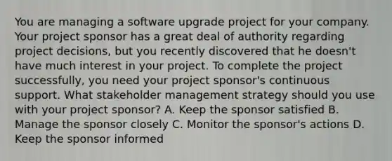 You are managing a software upgrade project for your company. Your project sponsor has a great deal of authority regarding project decisions, but you recently discovered that he doesn't have much interest in your project. To complete the project successfully, you need your project sponsor's continuous support. What stakeholder management strategy should you use with your project sponsor? A. Keep the sponsor satisfied B. Manage the sponsor closely C. Monitor the sponsor's actions D. Keep the sponsor informed