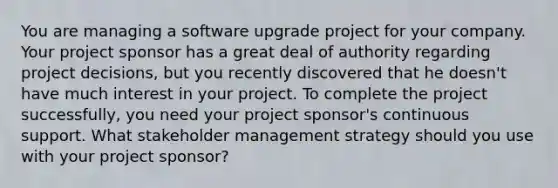 You are managing a software upgrade project for your company. Your project sponsor has a great deal of authority regarding project decisions, but you recently discovered that he doesn't have much interest in your project. To complete the project successfully, you need your project sponsor's continuous support. What stakeholder management strategy should you use with your project sponsor?