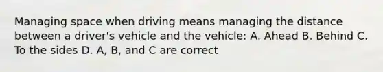 Managing space when driving means managing the distance between a driver's vehicle and the vehicle: A. Ahead B. Behind C. To the sides D. A, B, and C are correct