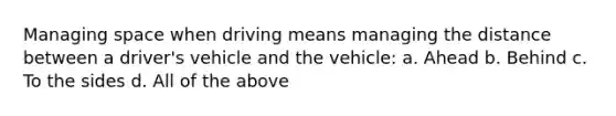 Managing space when driving means managing the distance between a driver's vehicle and the vehicle: a. Ahead b. Behind c. To the sides d. All of the above